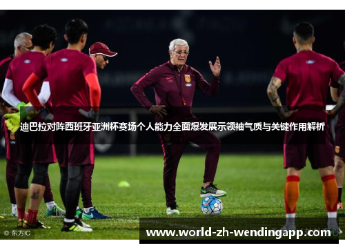 迪巴拉对阵西班牙亚洲杯赛场个人能力全面爆发展示领袖气质与关键作用解析