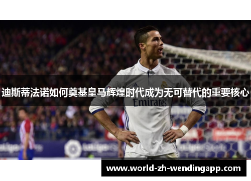 迪斯蒂法诺如何奠基皇马辉煌时代成为无可替代的重要核心 迪斯蒂法诺如何奠基皇马辉煌时代成为无可替代的重要核心