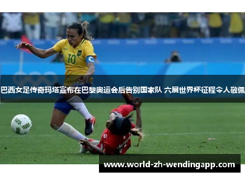巴西女足传奇玛塔宣布在巴黎奥运会后告别国家队 六届世界杯征程令人敬佩